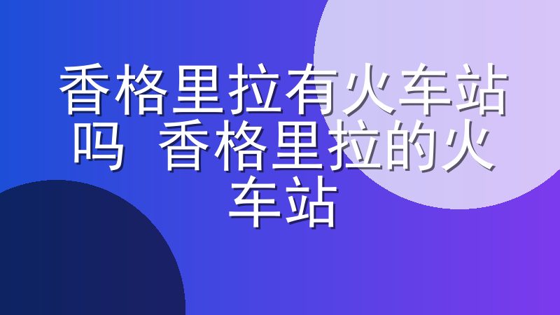 香格里拉有火车站吗 香格里拉的火车站 